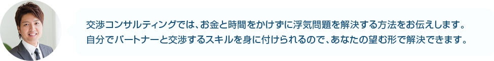 交渉コンサルティングでは、お金と時間をかけずに浮気問題を解決する方法をお伝えします。自分でパートナーと交渉するスキルを身に付けられるので、あなたの望む形で解決できます。