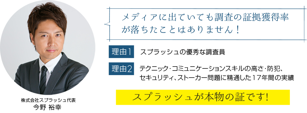 メディアに出ていても調査の証拠獲得率が落ちたことはありません!【理由1】スプラッシュの優秀な調査員【理由2】テクニック・コミュニケーションスキル高さ・防犯、 セキュリティ、ストーカー問題に精通した17年間の実績「スプラッシュが本物の証です!」