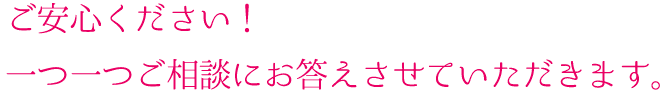ご安心ください!一つ一つご相談にお答えさせていただきます。